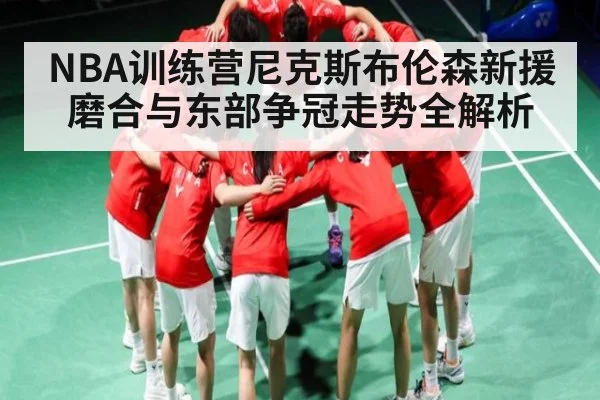 NBA训练营尼克斯布伦森新援磨合与东部争冠走势全解析
